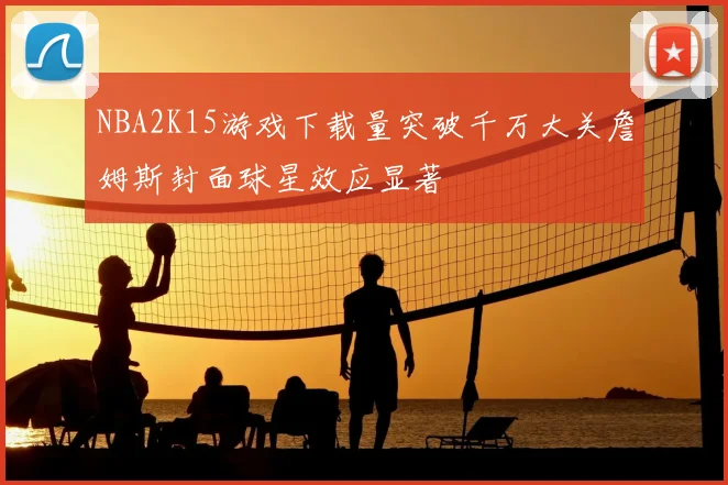 NBA2K15游戏下载量突破千万大关詹姆斯封面球星效应显著