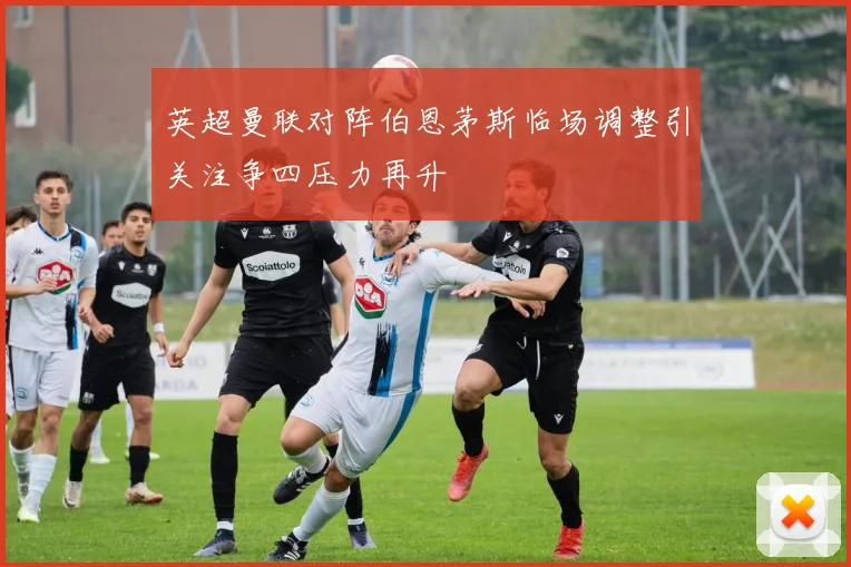 英超曼联对阵伯恩茅斯临场调整引关注争四压力再升