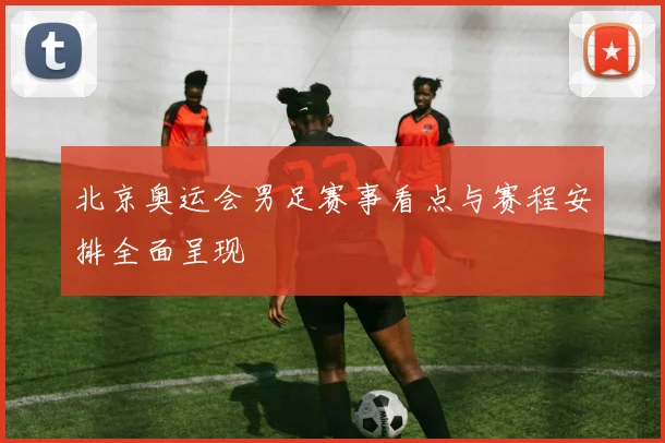 北京奥运会男足赛事看点与赛程安排全面呈现
