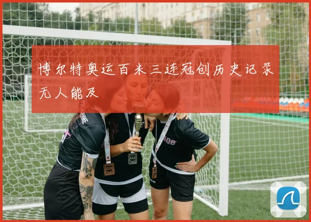 博尔特奥运百米三连冠创历史记录无人能及