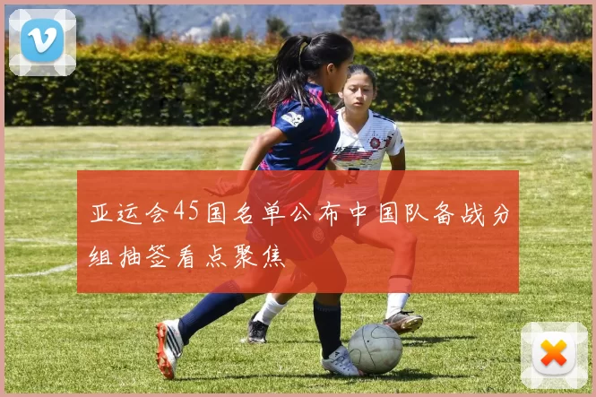 亚运会45国名单公布中国队备战分组抽签看点聚焦