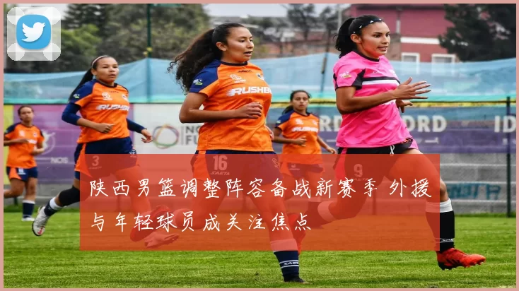 陕西男篮调整阵容备战新赛季 外援与年轻球员成关注焦点