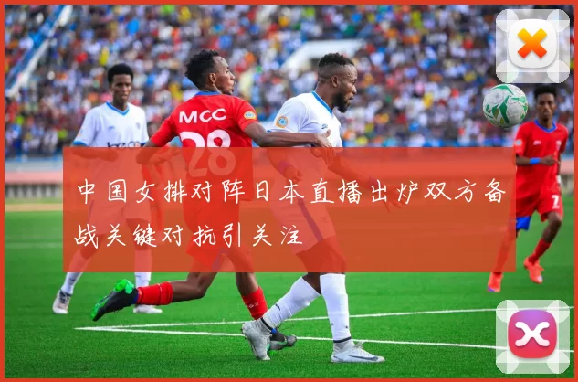 中国女排对阵日本直播出炉双方备战关键对抗引关注