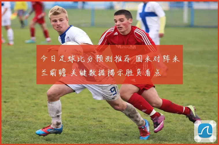 今日足球比分预测推荐 国米对阵米兰前瞻 关键数据揭示胜负看点