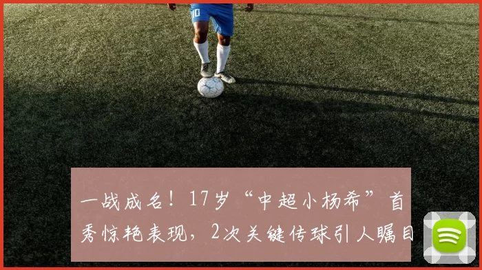 一战成名！17岁“中超小杨希”首秀惊艳表现，2次关键传球引人瞩目_比赛_王庚_头球