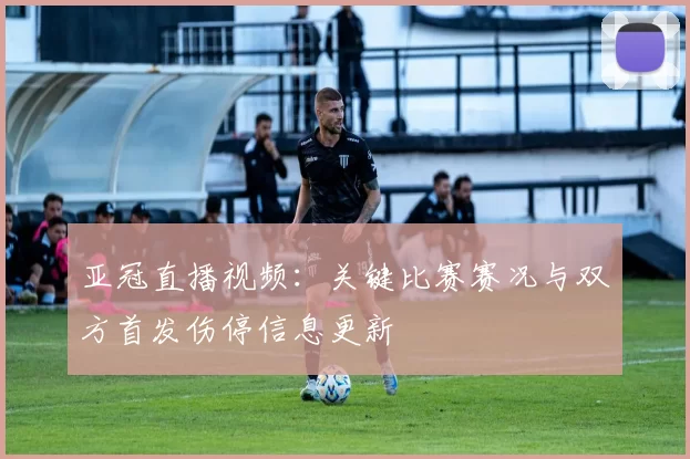 亚冠直播视频：关键比赛赛况与双方首发伤停信息更新