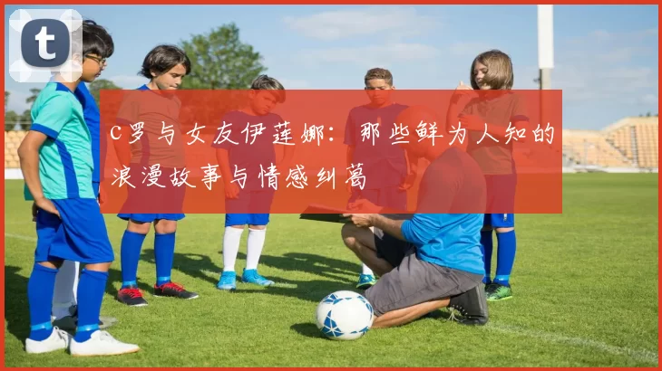 c罗与女友伊莲娜：那些鲜为人知的浪漫故事与情感纠葛