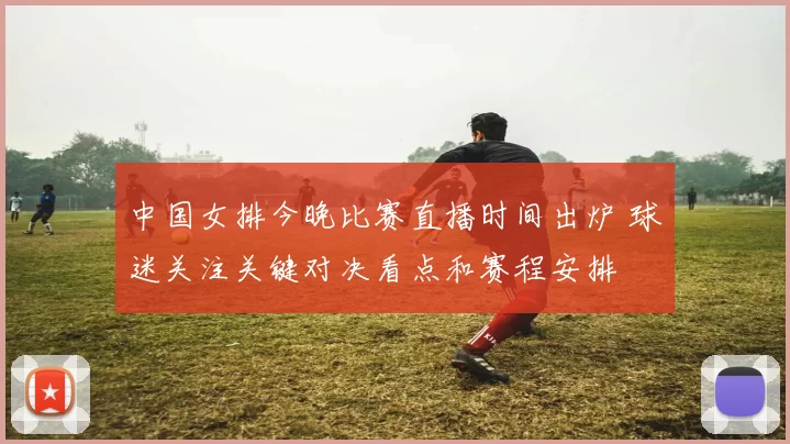 中国女排今晚比赛直播时间出炉 球迷关注关键对决看点和赛程安排