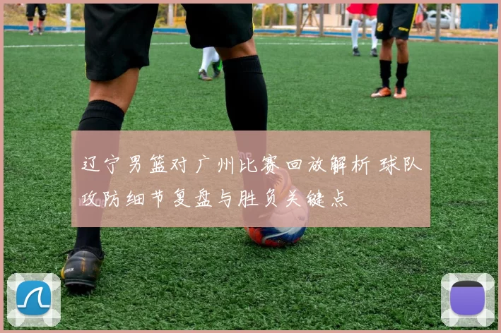 辽宁男篮对广州比赛回放解析 球队攻防细节复盘与胜负关键点