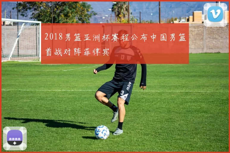 2018男篮亚洲杯赛程公布中国男篮首战对阵菲律宾