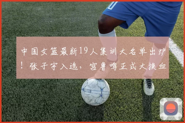 中国女篮最新19人集训大名单出炉！张子宇入选，宫鲁鸣正式大换血