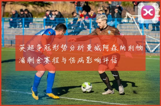 英超争冠形势分析曼城阿森纳利物浦剩余赛程与伤病影响评估