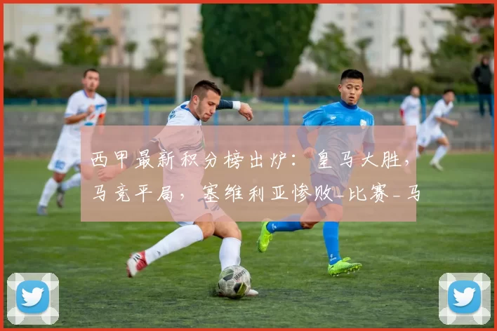 西甲最新积分榜出炉：皇马大胜，马竞平局，塞维利亚惨败_比赛_马德里竞技_皇家马德里