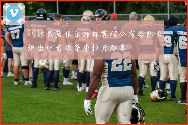 2026男篮俱乐部杯赛程公布各队分组出炉晋级争夺拉开序幕