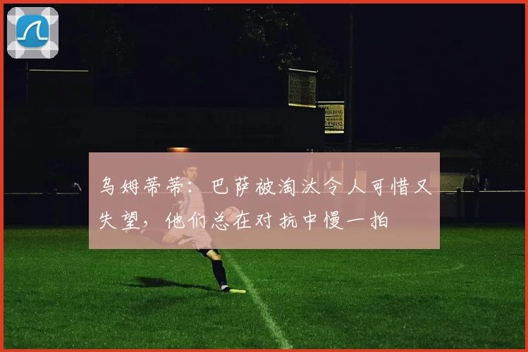 乌姆蒂蒂：巴萨被淘汰令人可惜又失望，他们总在对抗中慢一拍