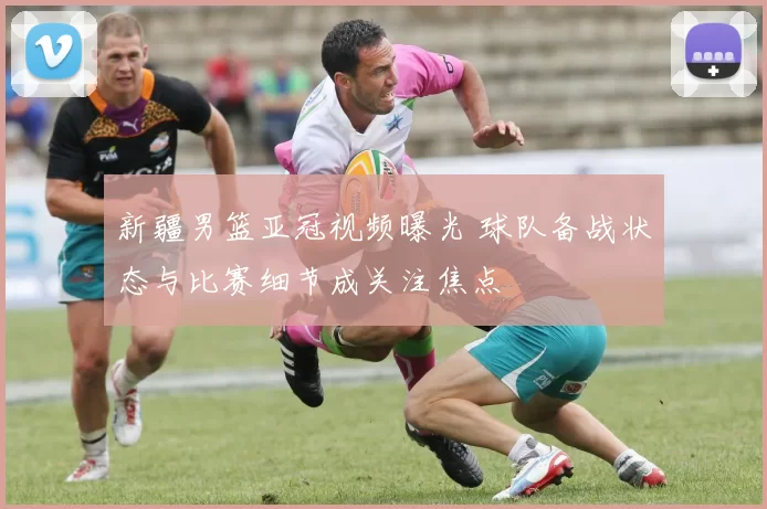 新疆男篮亚冠视频曝光 球队备战状态与比赛细节成关注焦点