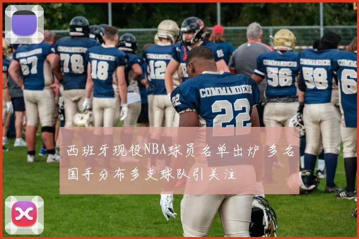 西班牙现役NBA球员名单出炉 多名国手分布多支球队引关注